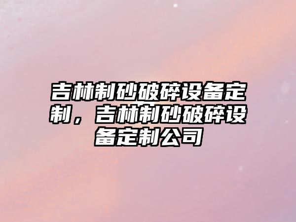 吉林制砂破碎設備定制，吉林制砂破碎設備定制公司