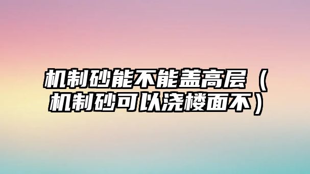 機(jī)制砂能不能蓋高層（機(jī)制砂可以澆樓面不）