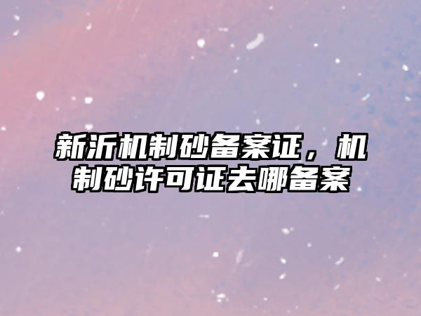 新沂機制砂備案證，機制砂許可證去哪備案