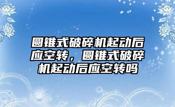 圓錐式破碎機起動后應空轉，圓錐式破碎機起動后應空轉嗎