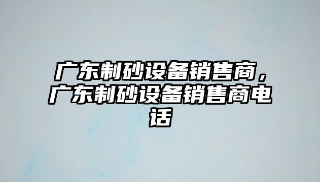 廣東制砂設備銷售商，廣東制砂設備銷售商電話