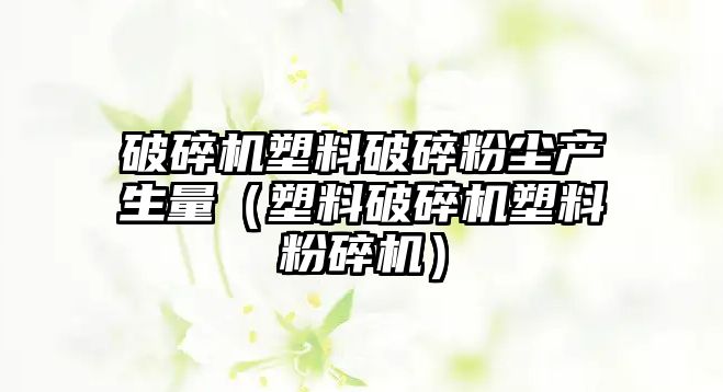 破碎機塑料破碎粉塵產生量（塑料破碎機塑料粉碎機）