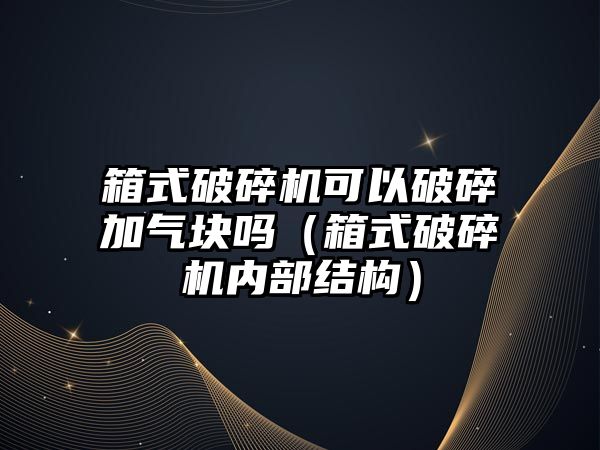 箱式破碎機可以破碎加氣塊嗎（箱式破碎機內部結構）