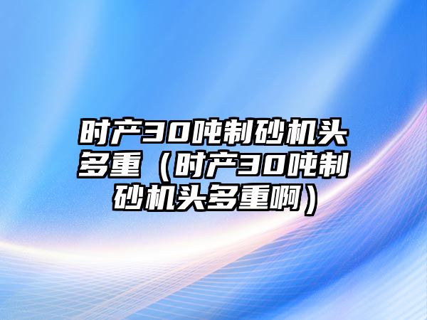 時(shí)產(chǎn)30噸制砂機(jī)頭多重（時(shí)產(chǎn)30噸制砂機(jī)頭多重啊）