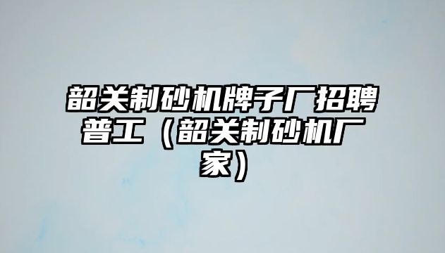 韶關制砂機牌子廠招聘普工（韶關制砂機廠家）