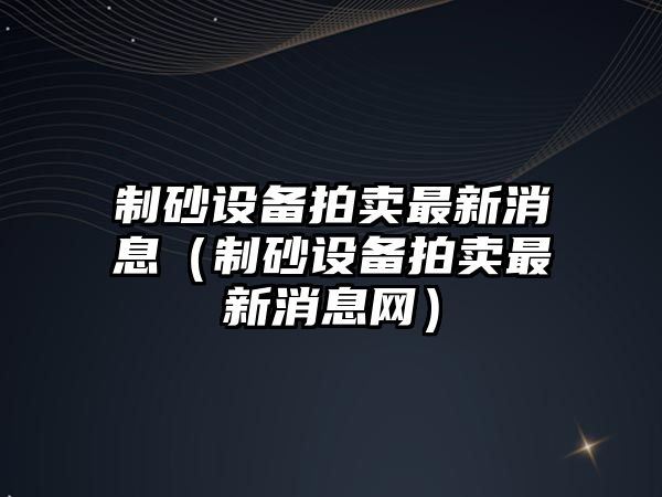 制砂設備拍賣最新消息（制砂設備拍賣最新消息網）