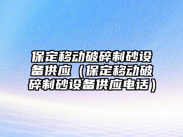 保定移動破碎制砂設(shè)備供應(yīng)（保定移動破碎制砂設(shè)備供應(yīng)電話）