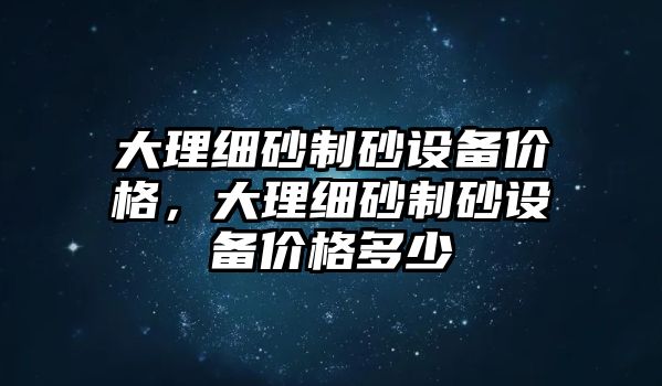 大理細砂制砂設(shè)備價格，大理細砂制砂設(shè)備價格多少