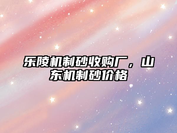 樂陵機制砂收購廠，山東機制砂價格