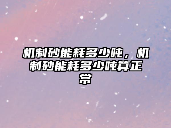 機(jī)制砂能耗多少噸，機(jī)制砂能耗多少噸算正常