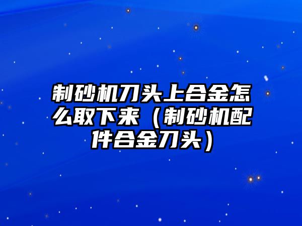 制砂機刀頭上合金怎么取下來（制砂機配件合金刀頭）