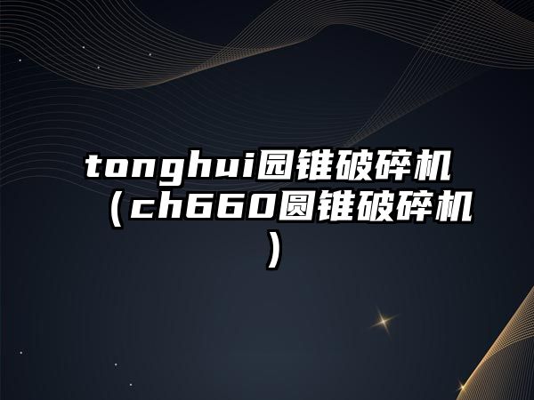 tonghui園錐破碎機（ch660圓錐破碎機）