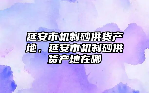 延安市機制砂供貨產地，延安市機制砂供貨產地在哪