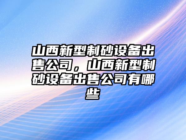 山西新型制砂設備出售公司，山西新型制砂設備出售公司有哪些