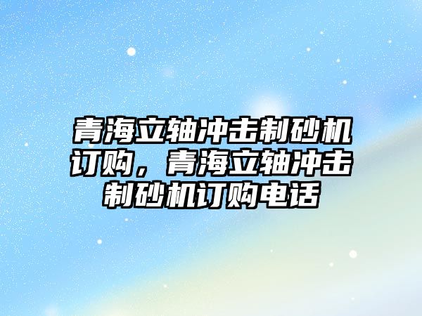 青海立軸沖擊制砂機(jī)訂購，青海立軸沖擊制砂機(jī)訂購電話