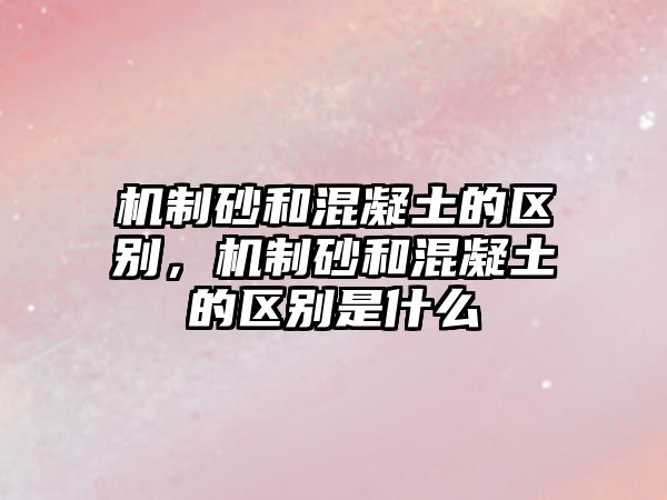 機制砂和混凝土的區別，機制砂和混凝土的區別是什么