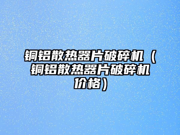 銅鋁散熱器片破碎機（銅鋁散熱器片破碎機價格）