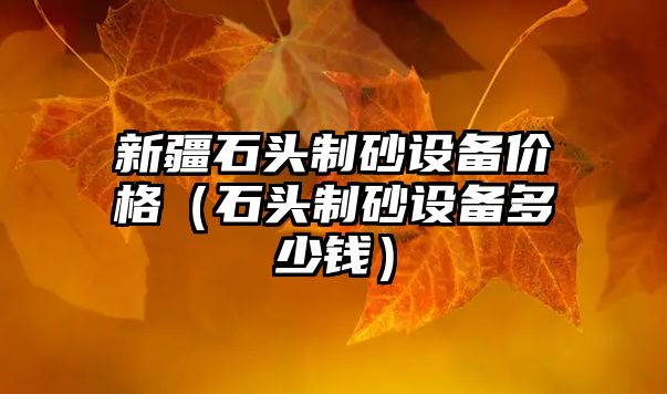 新疆石頭制砂設(shè)備價(jià)格（石頭制砂設(shè)備多少錢）