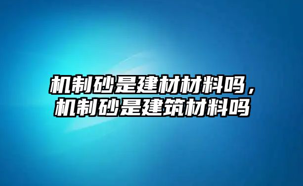 機制砂是建材材料嗎，機制砂是建筑材料嗎