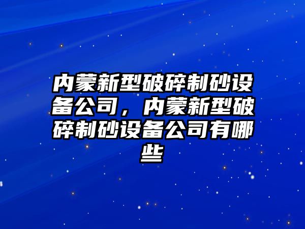 內蒙新型破碎制砂設備公司，內蒙新型破碎制砂設備公司有哪些