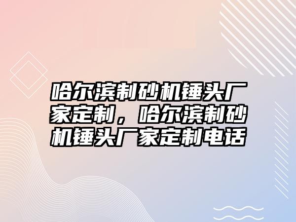 哈爾濱制砂機錘頭廠家定制，哈爾濱制砂機錘頭廠家定制電話