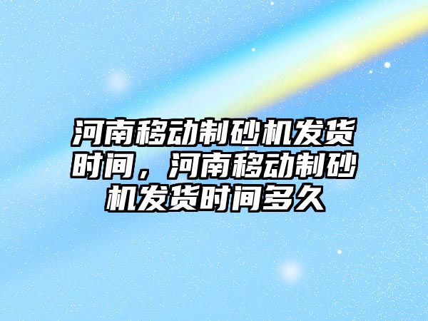 河南移動制砂機發貨時間，河南移動制砂機發貨時間多久