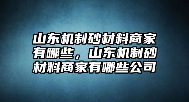 山東機制砂材料商家有哪些，山東機制砂材料商家有哪些公司