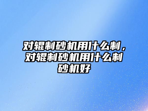 對輥制砂機用什么制，對輥制砂機用什么制砂機好