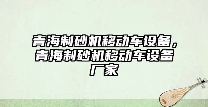 青海制砂機移動車設備，青海制砂機移動車設備廠家