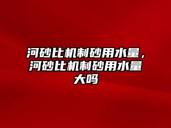 河砂比機制砂用水量，河砂比機制砂用水量大嗎