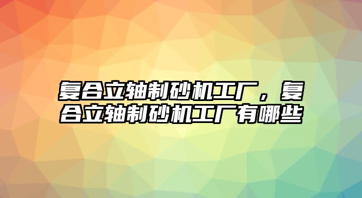 復合立軸制砂機工廠，復合立軸制砂機工廠有哪些