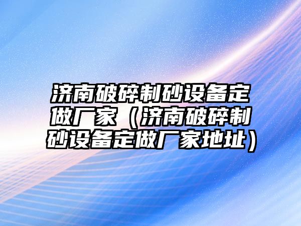 濟南破碎制砂設備定做廠家（濟南破碎制砂設備定做廠家地址）