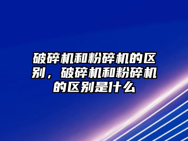 破碎機和粉碎機的區別，破碎機和粉碎機的區別是什么