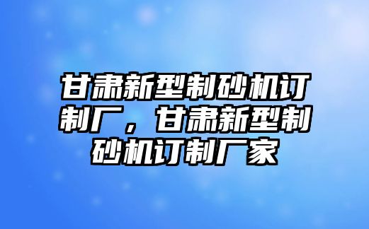 甘肅新型制砂機訂制廠，甘肅新型制砂機訂制廠家