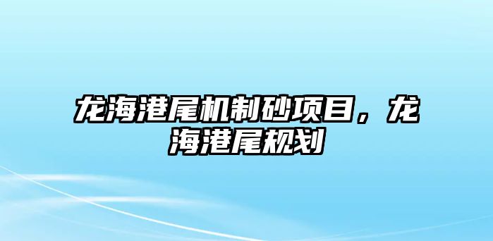 龍海港尾機(jī)制砂項(xiàng)目，龍海港尾規(guī)劃