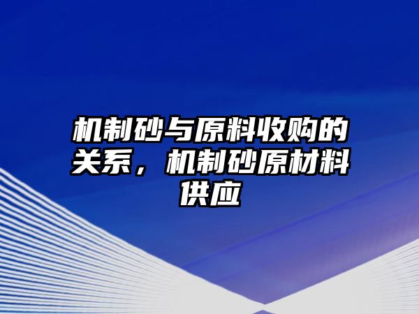 機制砂與原料收購的關系，機制砂原材料供應