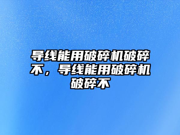 導線能用破碎機破碎不，導線能用破碎機破碎不