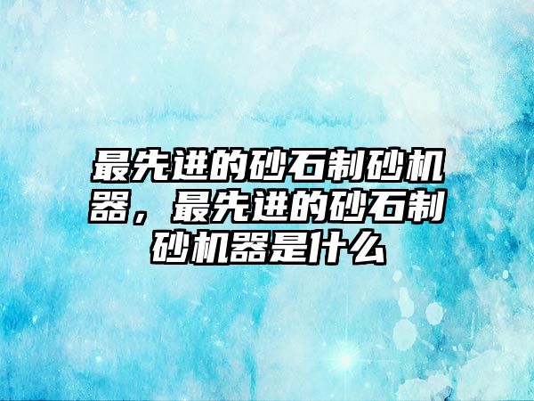 最先進的砂石制砂機器，最先進的砂石制砂機器是什么