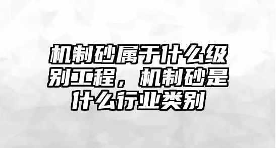 機(jī)制砂屬于什么級別工程，機(jī)制砂是什么行業(yè)類別