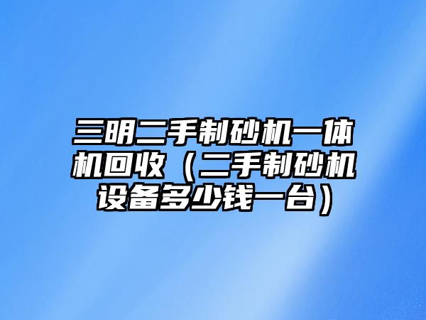 三明二手制砂機一體機回收（二手制砂機設備多少錢一臺）