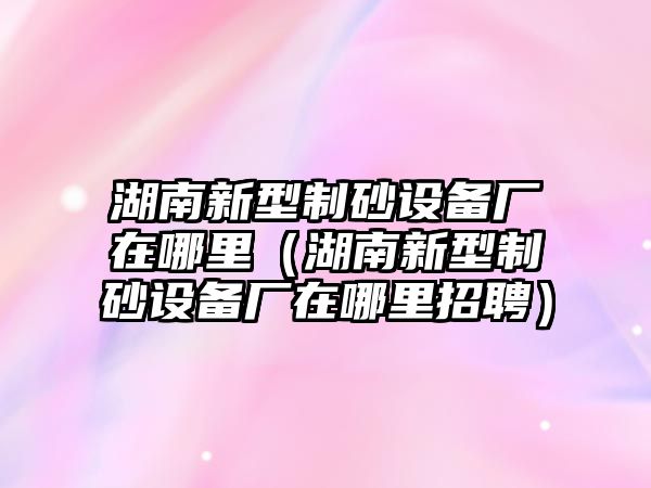 湖南新型制砂設(shè)備廠在哪里（湖南新型制砂設(shè)備廠在哪里招聘）