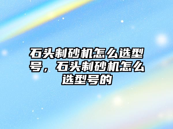 石頭制砂機怎么選型號，石頭制砂機怎么選型號的