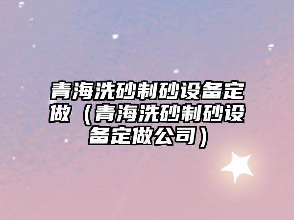 青海洗砂制砂設備定做（青海洗砂制砂設備定做公司）