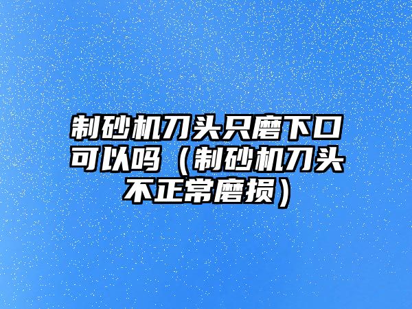 制砂機(jī)刀頭只磨下口可以嗎（制砂機(jī)刀頭不正常磨損）