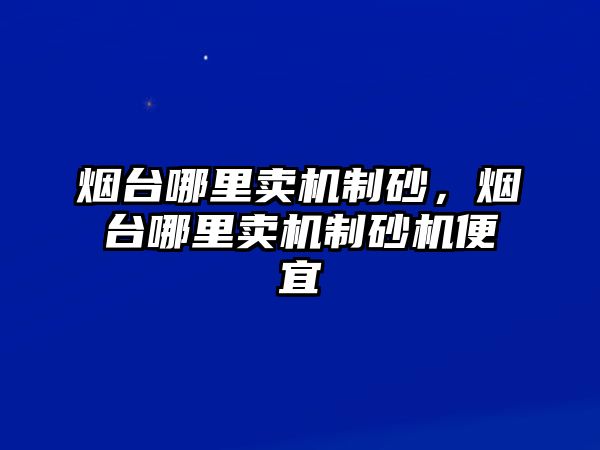 煙臺哪里賣機制砂，煙臺哪里賣機制砂機便宜