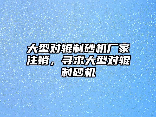 大型對輥制砂機廠家注銷，尋求大型對輥制砂機