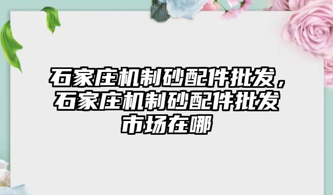 石家莊機制砂配件批發，石家莊機制砂配件批發市場在哪