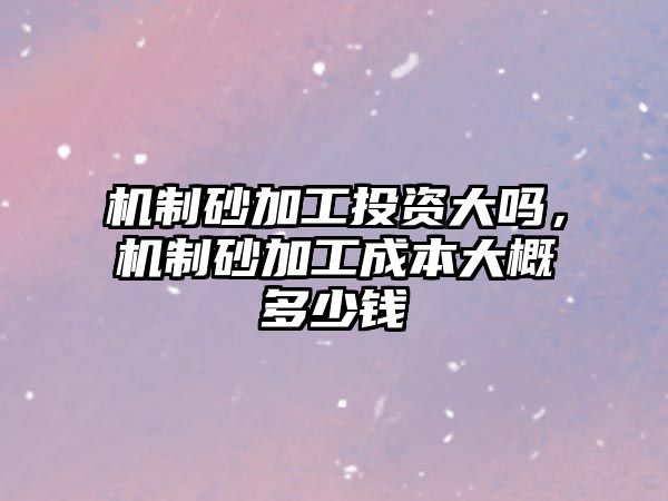 機制砂加工投資大嗎，機制砂加工成本大概多少錢