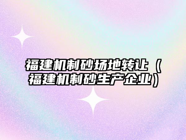 福建機制砂場地轉讓（福建機制砂生產企業）