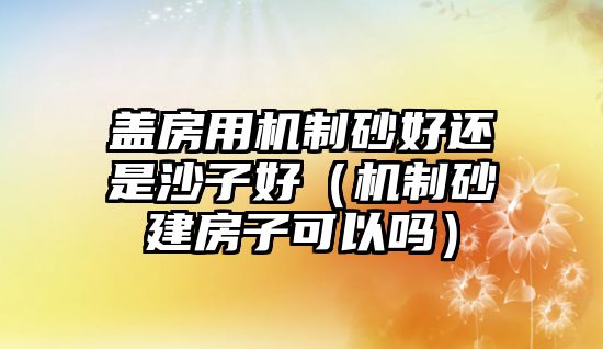 蓋房用機(jī)制砂好還是沙子好（機(jī)制砂建房子可以嗎）